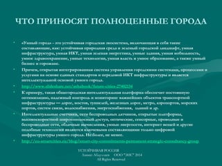 ЧТО ПРИНОСЯТ ПОЛНОЦЕННЫЕ ГОРОДА
• «Умный город» - это устойчивая городская экосистема, включающая в себя такие
составляющие, как: устойчивая природная среда и зеленый городской ландшафт, умная
инфраструктура, умная ИКТ, умная зеленая энергетика, умные здания, умная мобильность,
умное здравоохранение, умные технологии, умная власть и умное образование, а также умный
бизнес и горожане.
• Причем, открытая интегрированная система управления городскими системами, процессами и
услугами на основе единых стандартов и передовой ИКТ инфраструктуры и является
интеллектуальной основой умного города.
• http://www.slideshare.net/ashabook/future-cities-27402134
• К примеру, такая общегородская интеллектуальная платформа обеспечит постоянную
оптимизацию, надежный контроль и мониторинг важнейших объектов транспортной
инфраструктуры — дорог, мостов, туннелей, железных дорог, метро, аэропортов, морских
портов, систем связи, водоснабжения, энергоснабжения, зданий и др.
• Интеллектуальные счетчики, сети беспроводных датчиков, открытые платформы,
высокоскоростной широкополосный доступ, оптические, сенсорные, проводные и
беспроводные сети, облачные вычисления, умные энергосети, интернет вещей и другие
подобные технологии являются ключевыми составляющими только цифровой
инфраструктуры умного города. Не более, не менее.
• http://eu-smartcities.eu/blog/smart-city-commitments-permanent-strategic-consultancy-group
УСТОЙЧИВАЯ РОССИЯ
Азамат Абдуллаев ООО "ЭИС" 2014
All Rights Reserved
 