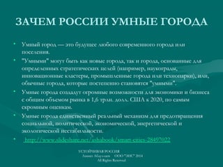 ЗАЧЕМ РОССИИ УМНЫЕ ГОРОДА
• Умный город — это будущее любого современного города или
поселения.
• "Умными" могут быть как новые города, так и города, основанные для
определенных стратегических целей (например, наукограды,
инновационные кластеры, промышленные города или технопарки), или,
обычные города, которые постепенно становятся "умными".
• Умные города создадут огромные возможности для экономики и бизнеса
с общим объемом рынка в 1,6 трлн. долл. США к 2020, по самым
скромным оценкам.
• Умные города единственный реальный механизм для предотвращения
социальной, политической, экономической, энергетической и
экологической нестабильности.
•   http://www.slideshare.net/ashabook/smart-cities-28497022
УСТОЙЧИВАЯ РОССИЯ
Азамат Абдуллаев ООО "ЭИС" 2014
All Rights Reserved
 
