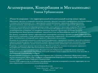 Агломерации, Конурбация и Мегалополис:
Умная Урбанизация
• «Умная Агломерация» – это территориальный интеллектуальный кластер умных городов.
• Образование городских агломераций, компактное скопление городских поселений и периферийных населённых пунктов
в сложную многокомпонентную сеть с характерными административными, сервисными, информационными,
производственными, транспортными и культурными связями,— один из признаков современной урбанизации.
• Различают моноцентрические (сформировавшиеся вокруг одного крупного города-ядра, например, Московская
агломерация имеет по разным оценкам от 15 до 17 млн или Санкт-Петербургская агломерация более 5 млн) и
полицентрические агломерации, или конурбации (имеющие несколько городов-ядер, как Самара-Тольятти,
Екатеринбургская, Нижегородская конурбации , каждая более 2 млн, или Новосибирская, около 1,8—1,9 млн чел.).
• Как правило, агломераций отражает территориальную концентрацию населения и трудовых ресурсов, инфраструктуры,
физической и социальной, а также промышленного производства, сопряженной с экологическим ущербом окружающей
среде. Стихийный рост агломераций может привести к образованию мегалополиса.
• Большинство агломераций нуждаются в существенной модернизации с применением новейших стратегий устойчивого
городского развития, прежде всего, концепции «Умный Город», использующей комплексную интеграцию социальных,
организационных, сервисных, научно-технологических и промышленных инноваций и экологических решений.
• К примеру, модернизация крупных городов Дальнего Востока должна быть основана на интеграции сервисных и
индустриальных нововведений и био-экологических технологий, прежде всего.
• Полагается, что «инновационный потенциал Владивостокской и Хабаровской агломераций связан с развитием
профессионального образования, разработкой технологий освоения океана и природных богатств, в том числе био- и
нанотехнологий, подводной робототехники).
• Владивостокская агломерация и дальневосточная островная зона – о.Сахалин, п.о.Камчатка и Курильские острова,
система тихоокеанских портов станут опорными для формирования биоресурсного кластера, основу которого составят
добыча и переработка водных биоресурсов и марикультура»
• В целом, УУРР опирается как на устойчивую трансформацию городских агломераций и сельских территорий, так и на
зоны опережающего экономического развития регионов.
УСТОЙЧИВАЯ РОССИЯ
Азамат Абдуллаев ООО "ЭИС" 2014
All Rights Reserved
 