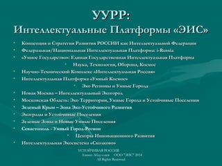 УУРР:УУРР:
Интеллектуальные Платформы «ЭИС»Интеллектуальные Платформы «ЭИС»
• Концепция и Стратегия Развития РОССИИ как Интеллектуальной ФедерацииКонцепция и Стратегия Развития РОССИИ как Интеллектуальной Федерации
• Федеральная/Национальная Интеллектуальная Платформа:Федеральная/Национальная Интеллектуальная Платформа: i-Russiai-Russia
• «Умное Государство»: Единая Государственная Интеллектуальная Платформа«Умное Государство»: Единая Государственная Интеллектуальная Платформа
• Наука, Технология, Оборона, КосмосНаука, Технология, Оборона, Космос
• Научно-Технический Комплекс «Интеллектуальная Россия»Научно-Технический Комплекс «Интеллектуальная Россия»
• Интеллектуальная Платформа «Умный Космос»Интеллектуальная Платформа «Умный Космос»
• Эко Регионы и Умные ГородаЭко Регионы и Умные Города
• НоваяНовая Москва – Интеллектуальный ЭкогородМосква – Интеллектуальный Экогород
• Московская Область: Эко Территории, Умные Города и Устойчивые ПоселенияМосковская Область: Эко Территории, Умные Города и Устойчивые Поселения
• Зеленый Крым – Зона Эко-Устойчивого Развития
• Экограды и Устойчивые ПоселенияЭкограды и Устойчивые Поселения
• Зеленые Зоны и Новые Умные ПоселенияЗеленые Зоны и Новые Умные Поселения
• Севастополь - Умный Город-Регион
• Центры Инновационного РазвитияЦентры Инновационного Развития
• Интеллектуальная Экосистема «Сколково»Интеллектуальная Экосистема «Сколково»
УСТОЙЧИВАЯ РОССИЯ
Азамат Абдуллаев ООО "ЭИС" 2014
All Rights Reserved
 