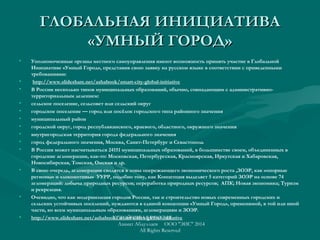 ГЛОБАЛЬНАЯ ИНИЦИАТИВАГЛОБАЛЬНАЯ ИНИЦИАТИВА
«УМНЫЙ ГОРОД»«УМНЫЙ ГОРОД»
• Уполномоченные органы местного самоуправления имеют возможность принять участие в Глобальной
Инициативе «Умный Город», представив свою заявку на русском языке в соответствии с приведенными
требованиями:
•  http://www.slideshare.net/ashabook/smart-city-global-initiative
• В России несколько типов муниципальных образований, обычно, совпадающим с административно-
территориальным делением:
• сельское поселение, сельсовет или сельский округ
• городское поселение — город или посёлок городского типа районного значения
• муниципальный район 
• городской округ, город республиканского, краевого, областного, окружного значения
• внутригородская территория города федерального значения
• город федерального значения, Москва, Санкт-Петербург и Севастополь
• В России может насчитываться 24151 муниципальных образований, в большинстве своем, объединенных в
городские агломерации, как-то: Московская, Петербургская, Красноярская, Иркутская и Хабаровская,
Новосибирская, Томская, Омская и др.
• В свою очередь, агломерации сводятся в зоны опережающего экономического роста ,ЗОЭР, как «опорные
регионы» и «локомотивы» УУРР, подобно тому, как Концепция выделяет 5 категорий ЗОЭР на основе 74
агломераций: добыча природных ресурсов; переработка природных ресурсов; АПК; Новая экономика; Туризм
и рекреация.
• Очевидно, что как модернизация городов России, так и строительство новых современных городских и
сельских устойчивых поселений, нуждаются в единой концепции «Умный Город», применимой, в той или иной
части, ко всем муниципальным образованиям, агломерациям и ЗОЭР.
• http://www.slideshare.net/ashabook/smart-cities-global-initiativeУСТОЙЧИВАЯ РОССИЯ
Азамат Абдуллаев ООО "ЭИС" 2014
All Rights Reserved
 