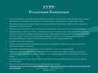 УУРР:
Реализация Концепции
• Умное устойчивое социально-ориентированное развитие наиболее реальный механизм реализации
Концепции, достижения качественных и количественных характеристик и переходных задач:
• Полная модернизация традиционных секторов российской экономики (нефтегазового, сырьевого,
аграрного и транспортного)
• Превращение инноваций в ведущий фактор экономического роста во всех секторах экономики
• формирование новой экономики – экономики знаний и высоких технологий, ведущей на мировом
уровне, с включением сферы профессионального образования, высокотехнологичной медицинской
помощи, науки и опытно-конструкторских разработок, связи и телекоммуникаций, передовые
приложения физики, химии и машиностроения, биологии, информатики и др.
• развитие человеческого потенциала
• создание высококонкурентной институциональной среды, стимулирующей предпринимательскую активность и
привлечение капитала в экономику
• структурная диверсификация экономики на основе инновационного технологического развития
• закрепление глобальных конкурентных преимуществ России в традиционных сферах (энергетика, транспорт,
аграрный сектор, переработка природных ресурсов) за счет повышения эффективности производства и экономии
ресурсов
• расширение и укрепление внешнеэкономических позиций России, повышение эффективности ее участия в мировом
разделении труда
• переход к новой модели пространственного развития российской экономики
• КОНЦЕПЦИЯ ДОЛГОСРОЧНОГО СОЦИАЛЬНО – ЭКОНОМИЧЕСКОГО РАЗВИТИЯ РОССИЙСКОЙ
ФЕДЕРАЦИИ  
УСТОЙЧИВАЯ РОССИЯ
Азамат Абдуллаев ООО "ЭИС" 2014
All Rights Reserved
 