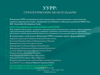 УУРР::
СТРАТЕГИЧЕСКИЕ ЦЕЛИ И ЗАДАЧИСТРАТЕГИЧЕСКИЕ ЦЕЛИ И ЗАДАЧИ
• Концепция УУРР, основанная на интеллектуальном, технологическом и экологическом
капитале, превосходит новые императивы «устойчивого глобального развития» ООН: Post-
2015 Sustainable Development Goals:
• http://www.slideshare.net/ashabook/future-world-27173937
• Цель разработки Концепции – ускоренное повышение уровня жизни россиян до уровня наиболее развитых
стран, включающее развитие общества, умный рост экономики, экологическое развитие территорий,
обеспечение полной национальной безопасности и достижение статуса ведущей мировой державы 21 века.
• В соответствии с этой целью в Концепции УУРР в основных чертах сформулированы:
• Разработка Стратегии Устойчивого Развития России в 21 векеРазработка Стратегии Устойчивого Развития России в 21 веке
• Реализация Новейших Моделей Инновационного РазвитияРеализация Новейших Моделей Инновационного Развития
• Формирование Умного Государства 21 векаФормирование Умного Государства 21 века
• Формирование Глобального Бренда «Умная Россия»Формирование Глобального Бренда «Умная Россия»
• Формирование Национальной Инновационной ЭкосистемыФормирование Национальной Инновационной Экосистемы
• Создание Инфраструктуры и Промышленности 21 векаСоздание Инфраструктуры и Промышленности 21 века
• Создание Науки и Технологии БудущегоСоздание Науки и Технологии Будущего
• Формирование Регионов и Городов БудущегоФормирование Регионов и Городов Будущего
• Формирование Российского Общества 21 векаФормирование Российского Общества 21 века
• Внедрение передовых идей, инноваций, исследований и разработокВнедрение передовых идей, инноваций, исследований и разработок
• Достижение статуса «Достижение статуса «Ведущей Мировой Державы 21 Века»
• http://www.slideshare.net/ashabook/russia-world-superpower-30543049
http://www.slideshare.net/ashabook/russia-smart-superpower
http://www.slideshare.net/ashabook/future-russia-forumУСТОЙЧИВАЯ РОССИЯ
Азамат Абдуллаев ООО "ЭИС" 2014
All Rights Reserved
 