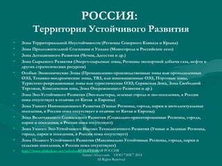РОССИЯ:
Территория Устойчивого Развития
• Зона Территориальной Неустойчивости (Регионы Северного Кавказа и Крыма)
• Зона Продолжительной Стагнации и Упадка (Моногорода и Российское село)
• Зона Дотационного Развития (Чечня, Дагестан и др.)
• Зона Сырьевого Развития (Энерго-сырьевые зоны, Регионы экспортной добычи газа, нефти и
других стратегических ресурсов)
• Особые Экономические Зоны (Промышленно-производственные зоны или промышленные
ОЭЗ, Tехнико-внедренческие зоны, ТВЗ, или инновационные ОЭЗ, Портовые зоны,
Туристско-рекреационные зоны или туристические ОЭЗ; Сервисная Зона, Зона Свободной
Торговли, Комплексная зона, Зона Опережающего Развития и др.)
• Зона Эко-Устойчивого Развития (Эко-кластеры, зеленые города и эко-поселения, в России
пока отсутствует в отличие от Китая и Европы)
• Зона Умного Инновационного Развития (Умные Регионы, города, парки и интеллектуальные
поселения, в России пока отсутствует в отличие от Китая и Европы)
• Зона Включающего Социального Развития (Социально-ориентированные Регионы, города,
парки и поселения, в России пока отсутствует)
• Зона Умного Эко-Устойчивого Высоко Технологичного Развития (Умные и Зеленые Регионы,
города, парки и поселения, в России пока отсутствует)
• Зона Полного Устойчивого Развития (Максимально Устойчивые Регионы, города, парки и
сельские поселения, в России пока отсутствуют)
• http://www.slideshare.net/ashabook/new-russiaУСТОЙЧИВАЯ РОССИЯ
Азамат Абдуллаев ООО "ЭИС" 2014
All Rights Reserved
 