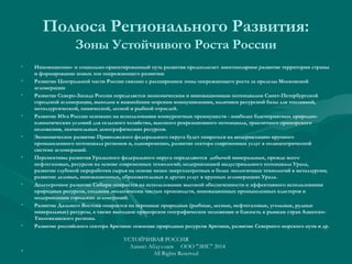 Полюса Регионального Развития:
Зоны Устойчивого Роста России
• Инновационно- и социально-ориентированный путь развития предполагает многополярное развитие территории страны
и формирование новых зон опережающего развития:
• Развитие Центральной части России связано с расширением зоны опережающего роста за пределы Московской
агломерации
• Развитие Северо-Запада России определяется экономическим и инновационным потенциалом Санкт-Петербургской
городской агломерации, выходом к важнейшим морским коммуникациям, наличием ресурсной базы для топливной,
металлургической, химической, лесной и рыбной отраслей.
• Развитие Юга России основано на использовании конкурентных преимуществ - наиболее благоприятных природно-
климатических условий для сельского хозяйства, высокого рекреационного потенциала, транзитного приморского
положения, значительных демографических ресурсов.
• Экономическое развитие Приволжского федерального округа будет опираться на модернизацию крупного
промышленного потенциала регионов и, одновременно, развитие сектора современных услуг в полицентрической
системе агломераций.
• Перспективы развития Уральского федерального округа определяются добычей минеральных, прежде всего
нефтегазовых, ресурсов на основе современных технологий; модернизацией индустриального потенциала Урала,
развитие глубокой переработки сырья на основе менее энергозатратных и более экологичных технологий в металлургии;
развитие деловых, инновационных, образовательных и других услуг в крупных агломерациях Урала.
• Долгосрочное развитие Сибири опирается на использование высокой обеспеченности и эффективного использования
природных ресурсов, создания экологически чистых производств, инновационных промышленных кластеров и
модернизации городских агломераций.
• Развитие Дальнего Востока опирается на огромные природные (рыбные, лесные, нефтегазовые, угольные, рудные
минеральные) ресурсы, а также выгодное приморское географическое положение и близость к рынкам стран Азиатско-
Тихоокеанского региона.
• Развитие российского сектора Арктики: освоение природных ресурсов Арктики, развитие Северного морского пути и др.
•
УСТОЙЧИВАЯ РОССИЯ
Азамат Абдуллаев ООО "ЭИС" 2014
All Rights Reserved
 