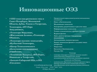 Инновационные ОЭЗ
• 5 ОЭЗ техно-внедренческого типа в
Санкт-Петербурге, Московской
Области, Дубне, Томске и Татарстане,
• Технопарки, «ИТ-Парк
Анкудиновка»,
• «Технопарк Мордовия»,
«Жигулевская Долина», «Технопарк
Обнинск»,
• «Технопарк высоких технологий»,
«Кузбасский Технопарк»,
• «Центр Технологического
обеспечения инновационных
разработок»,
• «Технополис Химград», «ИТ-Парк»,
Иннополис в Татарстане,
• «Западно-Сибирский ИЦ», и ИЦ
«Сколково»
• Приоритетными направлениями развития инновационных
зон являются:
• Нано- и биотехнологии
• Медицинские технологии
• Электроника, радиотехника и средства связи
• Информационные технологии
• Точное и аналитическое приборостроение
• Ядерная физика
• Авиа-, ракетостроение и космические
исследования
• Автоматизация, машиностроение;
• Химия, химическая физика и создание новых
материалов
• Энергетика
• Биология и биотехнология.
• Примеры ТВЗ:
• Технопарк
• технопарк стимулирует и управляет потоками знаний и
технологий между университетами, научно-
исследовательскими институтами, компаниями и рынками
• Технополис или Наукоград
• муниципальное образование со статусом городского округа,
имеющее высокий научно-технический потенциал, с
градообразующим научно-производственным комплексом.УСТОЙЧИВАЯ РОССИЯ
Азамат Абдуллаев ООО "ЭИС" 2014
All Rights Reserved
 