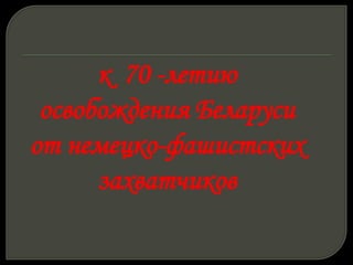 к 70 -летию
освобождения Беларуси
от немецко-фашистских
захватчиков
 