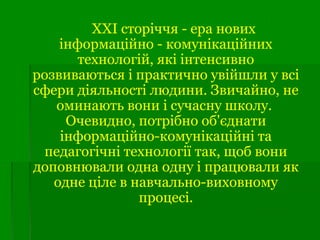 ХХІ сторіччя - ера нових
інформаційно - комунікаційних
технологій, які інтенсивно
розвиваються і практично увійшли у всі
сфери діяльності людини. Звичайно, не
оминають вони і сучасну школу.
Очевидно, потрібно об'єднати
інформаційно-комунікаційні та
педагогічні технології так, щоб вони
доповнювали одна одну і працювали як
одне ціле в навчально-виховному
процесі.
 