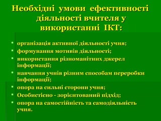 Необхідні умови ефективностіНеобхідні умови ефективності
діяльності вчителя удіяльності вчителя у
використанні ІКТ:використанні ІКТ:
 організація активної діяльності учня;організація активної діяльності учня;
 формування мотивів діяльності;формування мотивів діяльності;
 використання різноманітних джерелвикористання різноманітних джерел
інформації;інформації;
 навчання учнів різним способам переробкинавчання учнів різним способам переробки
інформації;інформації;
 опора на сильні сторони учня;опора на сильні сторони учня;
 Особистісно - зорієнтований підхід;Особистісно - зорієнтований підхід;
 опора на самостійність та самодіяльністьопора на самостійність та самодіяльність
учня.учня.
 
