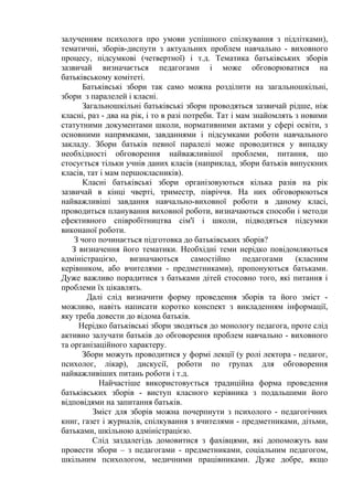 залученням психолога про умови успішного спілкування з підлітками),
тематичні, зборів-диспути з актуальних проблем навчально - виховного
процесу, підсумкові (четвертної) і т.д. Тематика батьківських зборів
зазвичай визначається педагогами і може обговорюватися на
батьківському комітеті.
Батьківські збори так само можна розділити на загальношкільні,
збори з паралелей і класні.
Загальношкільні батьківські збори проводяться зазвичай рідше, ніж
класні, раз - два на рік, і то в разі потреби. Тат і мам знайомлять з новими
статутними документами школи, нормативними актами у сфері освіти, з
основними напрямками, завданнями і підсумками роботи навчального
закладу. Збори батьків певної паралелі може проводитися у випадку
необхідності обговорення найважливішої проблеми, питання, що
стосується тільки учнів даних класів (наприклад, збори батьків випускних
класів, тат і мам першокласників).
Класні батьківські збори організовуються кілька разів на рік
зазвичай в кінці чверті, триместр, півріччя. На них обговорюються
найважливіші завдання навчально-виховної роботи в даному класі,
проводиться планування виховної роботи, визначаються способи і методи
ефективного співробітництва сім'ї і школи, підводяться підсумки
виконаної роботи.
З чого починається підготовка до батьківських зборів?
З визначення його тематики. Необхідні теми нерідко повідомляються
адміністрацією, визначаються самостійно педагогами (класним
керівником, або вчителями - предметниками), пропонуються батьками.
Дуже важливо порадитися з батьками дітей стосовно того, які питання і
проблеми їх цікавлять.
Далі слід визначити форму проведення зборів та його зміст -
можливо, навіть написати коротко конспект з викладенням інформації,
яку треба довести до відома батьків.
Нерідко батьківські збори зводяться до монологу педагога, проте слід
активно залучати батьків до обговорення проблем навчально - виховного
та організаційного характеру.
Збори можуть проводитися у формі лекції (у ролі лектора - педагог,
психолог, лікар), дискусії, роботи по групах для обговорення
найважливіших питань роботи і т.д.
Найчастіше використовується традиційна форма проведення
батьківських зборів - виступ класного керівника з подальшими його
відповідями на запитання батьків.
Зміст для зборів можна почерпнути з психолого - педагогічних
книг, газет і журналів, спілкування з вчителями - предметниками, дітьми,
батьками, шкільною адміністрацією.
Cлід заздалегідь домовитися з фахівцями, які допоможуть вам
провести збори – з педагогами - предметниками, соціальним педагогом,
шкільним психологом, медичними працівниками. Дуже добре, якщо
 