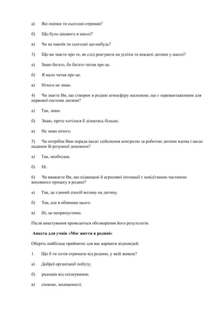 а) Які оцінки ти сьогодні отримав?
б) Що було цікавого в школі?
в) Чи не накоїв ти сьогодні що-небудь?
3) Що ви знаєте про те, як слід реагувати на успіхи та невдачі дитини у школі?
а) Знаю багато, бо багато читав про це.
б) Я мало читав про це.
в) Нічого не знаю.
4) Чи знаєте Ви, що створює в родині атмосферу неспокою, що є перевантаженням для
нервової системи дитини?
а) Так, знаю.
б) Знаю, проте хотілося б дізнатись більше.
в) Не знаю нічого.
5) Чи потрібна Вам порада щодо здійснення контролю за роботою дитини вдома і щодо
надання їй розумної допомоги?
а) Так, необхідна.
б) Ні.
6) Чи вважаєте Ви, що підвищені й агресивні інтонації є невід'ємною частиною
виховного процесу в родині?
а) Так, це єдиний спосіб впливу на дитину.
б) Так, але я обминаю цього.
в) Ні, це неприпустимо.
Після анкетування проводиться обговорення його результатів.
Анкета для учнів «Моє життя в родині»
Оберіть найбільш прийнятні для вас варіанти відповідей.
1. Що б ти хотів отримати від родини, у якій живеш?
а) Доброї організації побуту;
б) радощів від спілкування;
в) спокою, захищеності.
 