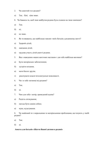 2. Чи самотній ти в родині?
а) Так; б)ні; в)не знаю.
8. Чи бажаєш ти, щоб твоя майбутня родина була схожою на твою нинішню?
а) Так;
б) ні;
в) не знаю.
4. Як ти вважаєш, що найбільше хвилює твоїх батьків у родинному житті?
а) Здоров'я дітей;
б) навчання дітей;
в) трудова участь дітей ужитті родини.
5. Яка з наведених нижче життєвих настанов є для тебе найбільш вагомою?
а) Бути матеріально забезпеченим;
б) зустріти кохання;
в) мати багато друзів;
г) реалізувати власні інтелектуальні можливості.
6. Чи є в тебе таємниці від родини?
а) Так;
б) ні.
7. Чим для тебе є вечір, проведений вдома?
а) Радість спілкування;
б) нагода бути самим собою;
в) мука, нудьгування.
8. Чи знайомий ти з моральними та матеріальними проблемами, що існують у твоїй
родині?
а) Так;
б) ні.
Анкета для батьків «Життя Вашої дитини в родині»
 