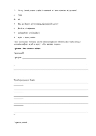 7) Чи є у Вашої дитини особисті таємниці, які вона приховує від родини?
а) Так;
б) ні;
8) Що для Вашої дитини вечір, проведений вдома?
а) Радість спілкування;
б) нагода бути самим собою;
в) мука та нудьгування.
Після заповнення батьками анкети класний керівник пропонує їм ознайомитись з
відповідями їхніх дітей на анкету «Моє життя в родині».
Протокол батьківських зборів
Протокол № ___
Присутні: __________________________________________________________________
_____________________________________________________________________________
_
_____________________________________________________________________________
_
Тема батьківських зборів:
_____________________________________________________________________________
__________
_____________________________________________________________________________
__________
_____________________________________________________________________________
__________
_____________________________________________________________________________
__________
_____________________________________________________________________________
_
Порядок денний.
 