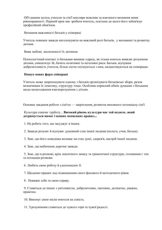 Об'єднання зусиль учителя та сім'ї школяра можливе за взаємного визнання ними
рівноправності. Перший крок має зробити вчитель, оскільки до цього його зобов'язує
професійний обов'язок.
Визнання важливості батьків у співпраці
Учитель повинен завжди наголошувати на важливій ролі батьків, у вихованні та розвитку
дитини.
Вияв любові, захопленості їх дитиною
Психологічний контакт із батьками виникає одразу, як тільки вчитель виявляє розуміння
дитини, симпатизує їй, бачить позитивні та негативні риси. Батьки, відчувши
доброзичливість учителя, більш охоче спілкуються з ним, налаштовуються на співпрацю.
Пошук нових форм співпраці
Учитель може запропонувати одному з батьків організувати батьківські збори, разом
визначивши їх тематику, структуру тощо. Особливо корисний обмін думками з батьками
щодо налагодження взаєморозуміння з дітьми.
Основне завдання роботи з сім'єю — закріплення, розвиток виховного потенціалу сім'ї.
Культура означає турботу... Високий рівень культури має той педагог, який
дотримується вимог і певних неписаних правил...
1. Не робить того, що засуджує в інших.
2. Завжди розуміє й відчуває душевний стан іншої людини (колеги, учня, батька).
3. Знає, що його поведінка впливає на стан душі, здоров'я, настрій іншої людини.
4. Знає, що вибачення доречне завжди.
5. Знає, що в розмові, крім лексичного запасу та граматичної структури, головними є тон
та інтонація розмови.
6. Любить свою роботу й удосконалює її.
7. Щоденно працює над підвищенням свого фахового й методичного рівня.
8. Поважає себе та свою справу.
9. Ставиться до інших з увічливістю, доброзичливо, тактовно, делікатно, уважно,
привітно.
10. Виконує свою місію вчителя на совість.
11. З розумінням ставиться до чужого горя та чужої радості.
 