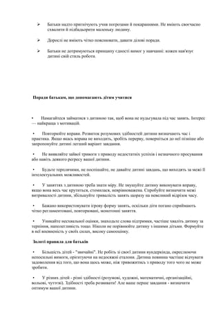  Батьки надто пригнічують учня погрозами й покараннями. Не вміють своєчасно
схвалити й підбадьорити маленьку людину.
 Дорослі не вміють чітко пояснювати, давати ділові поради.
 Батьки не дотримуються принципу єдності вимог у навчанні: кожен нав'язує
дитині свій стиль роботи.
Поради батькам, що допомагають дітям учитися
• Намагайтеся займатися з дитиною так, щоб вона не нудьгувала під час занять. Інтерес
— найкраща з мотивацій.
• Повторюйте вправи. Розвиток розумових здібностей дитини визначають час і
практика. Якщо якась вправа не виходить, зробіть перерву, поверніться до неї пізніше або
запропонуйте дитині легший варіант завдання.
• Не виявляйте зайвої тривоги з приводу недостатніх успіхів і незначного просування
або навіть деякого регресу вашої дитини.
• Будьте терплячими, не поспішайте, не давайте дитині завдань, що виходять за межі її
інтелектуальних можливостей.
• У заняттях з дитиною треба знати міру. Не змушуйте дитину виконувати вправу,
якщо вона весь час крутиться, стомилася, неврівноважена. Спробуйте визначити межі
витривалості дитини, збільшуйте тривалість занять щоразу на невеликий відрізок часу.
• Бажано використовувати ігрову форму занять, оскільки діти погано сприймають
чітко регламентовані, повторювані, монотонні заняття.
• Уникайте несхвальної оцінки, знаходьте слова підтримки, частіше хваліть дитину за
терпіння, наполегливість тощо. Ніколи не порівнюйте дитину з іншими дітьми. Формуйте
в неї впевненість у своїх силах, високу самооцінку.
Золоті правила для батьків
• Більшість дітей - "звичайні". Не робіть зі своєї дитини вундеркінда, окреслюючи
непосильні вимоги, орієнтуючи на недосяжні еталони. Дитина повинна частіше відчувати
задоволення від того, що вона щось може, ніж тривожитись з приводу того чого не може
зробити.
• У різних дітей - різні здібності (розумові, художні, математичні, організаційні,
вольові, чуттєві). Здібності треба розвивати! Але ваше перше завдання - визначити
оптимум вашої дитини.
 