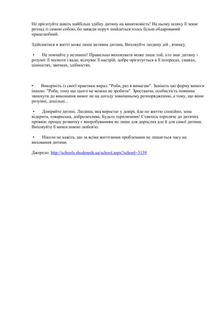 Не орієнтуйте навіть найбільш здібну дитину на винятковість! На цьому шляху її чекає
розлад із самою собою, бо завжди поруч знайдеться хтось більш обдарований
працелюбний.
Здійснитися в житті може лише активна дитина, Виховуйте людину дій , вчинку.
• Не повчайте у незнанні! Правильно виховувати може лише той, хто знає дитину -
розуміє її чесноти і вади, відчуває її настрій, добре орієнтується в її інтересах, смаках,
цінностях, звичках, здібностях.
• Викорініть із своєї практики вираз: "Роби, раз я вимагаю". Замініть цю форму вимоги
іншою: "Роби, тому що цього не можна не зробити". Зростаючи, особистість повинна
звикнути до виконання вимог не на догоду зовнішньому розпорядженню, а тому, що вони
розумні, доцільні...
• Довіряйте дитині. Людина, яка виростає у довірі, йде по життю спокійно, зона
відкрита, товариська, доброзичлива. Будьте терплячими! Ставтесь терпляче до дитячих
проявів: процес розвитку є випробуванням не лише для дорослих але й для самої дитини.
Виховуйте її вимогливою любов'ю.
• Ніколи не кажіть, що за всіма життєвими проблемами не лишається часу на
виховання дитини.
Джерело: http://schools.shodennik.ua/school.aspx?school=3139
 