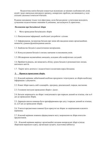 Педагогічна освіта батьків планується відповідно до вікових особливостей дітей,
цілей і задач навчально-виховного процесу, конкретних проблем, що виникають у ході
спільної діяльності вчителя й батьків.
Родинне виховання тільки тоді ефективне, коли батьки разом з учителями володіють
сучасними педагогічними знаннями й уміннями, застосовують їх практично.
Положення про батьківські збори
1. Мета проведення батьківських зборів
1.1. Повідомлення інформації, необхідної для роботи з дітьми.
1.2. Інформування, інструктаж батьків про зміни або введення нових організаційних
моментів у режим функціонування школи.
1.3. Знайомство батьків із аналітичними матеріалами.
1.4. Консультування батьків із питань навчання та виховання учнів.
1.5. Обговорення надзвичайних випадків, складних або конфліктних ситуацій.
1.6. Прийняття рішень, які вимагають обліку думок батьків із різноманітних питань
шкільного життя.
1.7. Творчі звіти дитячого і педагогічного колективів перед батьками.
2. Правила проведення зборів.
2.1. Класний керівник зобов'язаний всебічно продумати і підготувати до зборів необхідну
інформацію і документи.
2.2. Кожні збори мають свій «сценарій», програму, рекомендації, поради, настанови.
2.3. Головним методом проведення зборів є діалог.
2.4. Батьків запрошують на збори і повідомляють про порядок денний не пізніше, ніж за 4
дні до проведення зборів.
2.5. Дирекція школи повинна бути проінформована про дату і порядок денний не пізніше,
ні, за 4 дні до проведення зборів.
2.6. Учителі-предметники повинні бути присутні на зборах за запрошенням класного
керівника.
2.7. Класний керівник повинен сформулювати мету запрошення на збори вчителів-
предметників.
2.8. . Класний керівник вирішує організаційні питання напередодні зборі в (місце
зберігання верхнього одягу, організація зустрічі, підготовка кабінету).
 