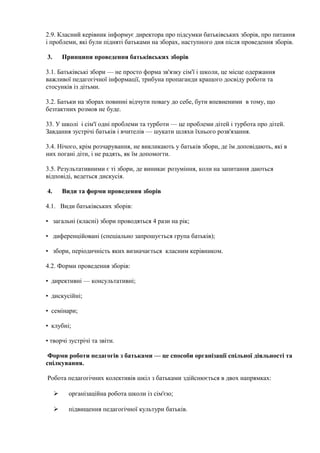 2.9. Класний керівник інформує директора про підсумки батьківських зборів, про питання
і проблеми, які були підняті батьками на зборах, наступного дня після проведення зборів.
3. Принципи проведення батьківських зборів
3.1. Батьківські збори — не просто форма зв'язку сім'ї і школи, це місце одержання
важливої педагогічної інформації, трибуна пропаганди кращого досвіду роботи та
стосунків із дітьми.
3.2. Батьки на зборах повинні відчути повагу до себе, бути впевненими в тому, що
безтактних розмов не буде.
33. У школі і сім'ї одні проблеми та турботи — це проблеми дітей і турбота про дітей.
Завдання зустрічі батьків і вчителів — шукати шляхи їхнього розв'язання.
3.4. Нічого, крім розчарування, не викликають у батьків збори, де їм доповідають, які в
них погані діти, і не радять, як їм допомогти.
3.5. Результативними є ті збори, де виникає розуміння, коли на запитання даються
відповіді, ведеться дискусія.
4. Види та форми проведення зборів
4.1. Види батьківських зборів:
• загальні (класні) збори проводяться 4 рази на рік;
• диференційовані (спеціально запрошується група батьків);
• збори, періодичність яких визначається класним керівником.
4.2. Форми проведення зборів:
• директивні — консультативні;
• дискусійні;
• семінари;
• клубні;
• творчі зустрічі та звіти.
Форми роботи педагогів з батьками — це способи організації спільної діяльності та
спілкування.
Робота педагогічних колективів шкіл з батьками здійснюється в двох напрямках:
 організаційна робота школи із сім'єю;
 підвищення педагогічної культури батьків.
 