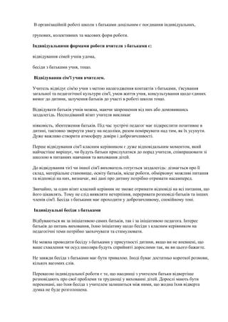 В організаційній роботі школи з батьками доцільним є поєднання індивідуальних,
групових, колективних та масових форм роботи.
Індивідуальними формами роботи вчителя з батьками є:
відвідування сімей учнів удома,
бесіди з батьками учня, тощо.
Відвідування сім'ї учня вчителем.
Учитель відвідує сім'ю учня з метою налагодження контактів з батьками, з'ясування
загальної та педагогічної культури сім'ї, умов життя учня, консультування щодо єдиних
вимог до дитини, залучення батьків до участі в роботі школи тощо.
Відвідувати батьків учнів можна, маючи запрошення від них або домовившись
заздалегідь. Несподіваний візит учителя викликає
ніяковість, збентеження батьків. Під час зустрічі педагог має підкреслити позитивне в
дитині, тактовно звернути увагу на недоліки, разом поміркувати над тим, як їх усунути.
Дуже важливо створити атмосферу довіри і доброзичливості.
Перше відвідування сім'ї класним керівником є дуже відповідальним моментом, який
найчастіше вирішує, чи будуть батьки прислухатися до порад учителя, співпрацювати зі
школою в питаннях навчання та виховання дітей.
До відвідування тієї чи іншої сім'ї вихователь готується заздалегідь: дізнається про її
склад, матеріальне становище, освіту батьків, місце роботи, обмірковує можливі питання
та відповіді на них, визначає, які дані про дитину потрібно отримати насамперед.
Звичайно, за один візит класний керівник не зможе отримати відповіді на всі питання, що
його цікавлять. Тому не слід виявляти нетерпіння, переривати розповіді батьків та інших
членів сім'ї. Бесіда з батьками має проходити у доброзичливому, спокійному тоні.
Індивідуальні бесіди з батьками
Відбуваються як за ініціативою самих батьків, так і за ініціативою педагога. Інтерес
батьків до питань виховання, їхню ініціативу щодо бесіди з класним керівником на
педагогічні теми потрібно заохочувати та стимулювати.
Не можна проводити бесіду з батьками у присутності дитини, якщо ви не впевнені, що
ваше схвалення чи осуд школяра будуть сприйняті дорослими так, як ви цього бажаєте.
Не завжди бесіда з батьками має бути тривалою. Іноді буває достатньо короткої розмови,
кількох вагомих слів.
Перевагою індивідуальної роботи є те, що наодинці з учителем батьки відвертіше
розповідають про свої проблеми та труднощі у вихованні дітей. Дорослі мають бути
переконані, що їхня бесіда з учителем залишиться між ними, що жодна їхня відверта
думка не буде розголошена.
 