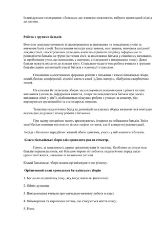 Індивідуальне спілкування з батьками дає вчителю можливість вибрати правильний підхід
до дитини.
Робота з групами батьків
Вчителю доцільно починати зі спостереження за навчанням та поведінкою учнів та
вивчення їхніх сімей. Застосування методів анкетування, опитування, вивчення шкільної
документації, спостереження дозволить вчителю отримати потрібну інформацію та
розподілити батьків на групи (за типом сім'ї, за помилками батьків у сімейному вихованні,
за проблемами учня, що виникають у навчанні, спілкуванні з товаришами тощо). Деякі
батьки можуть входити до кількох груп. Соціально-педагогічна робота вчителя з групами
батьків сприяє активнішій участі батьків у взаємодії зі школою.
Основними колективними формами роботи з батьками є класні батьківські збори,
лекції, бесіди, конференції, сімейні свята в класі («День матері», «Бабусина скарбничка»
тощо).
На класних батьківських зборах заслуховуються повідомлення з різних питань
виховання (доповідь, інформація вчителя, лікаря чи повідомлення батьків про досвід
виховання дітей у сім'ї), підбиваються підсумки роботи з учнями за семестр, рік;
вирішуються організаційні та господарські питання.
Тематика педагогічних бесід та доповідей на класних зборах визначається вчителем
відповідно до річного плану роботи з батьками.
При цьому неодмінно мають враховуватись інтереси та побажання батьків. Зміст
такої бесіди повинен містити не тільки теорію питання, але й конкретні рекомендації.
Бесіда з батьками передбачає жвавий обмін думками, участь у ній кожного з батьків.
Класні батьківські збори слід проводити раз на семестр.
Проте, за можливості, краще організовувати їх частіше. Особливо це стосується
батьків першокласників, які більшою мірою потребують педагогічних порад щодо
організації життя, навчання та виховання дитини.
Класні батьківські збори можна організовувати по-різному.
Орієнтовний план проведення батьківських зборів
1. Бесіда на педагогічну тему, яку готує вчитель (психолог).
2. Обмін думками.
3. Повідомлення вчителя про навчально-виховну роботу в класі.
4. Обговорення та вирішення питань, що стосуються життя класу.
5. Різне.
 