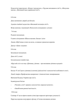Педагогічні практикуми: «Вчимо і виховуємо», «Трудове виховання в сім’ї», «Матусина
школа», «Виховний ідеал української сім’ї».
6-й клас
День відчинених дверей для батьків.
Аукціон сімейної педагогіки «Виховний потенціал сім’ї».
Вечір запитань і відповідей «Психологія спілкування з дітьми»
7-й клас
Родинні посиденьки.
Години спілкування «Школа взаємин. Батьки і діти»
Лекція «Щоб міцно стояти на ногах, я повинен триматися коренів»
Диспут «Ціна» людини»
8-й клас
Батьківські посиденьки.
День сім’ї у класі.
Інтелектуальні сімейні ігри.
«Круглий стіл» на тему «Дівчинка, дівчина – про виховання дівчини в родині»
9-й клас
Бесіда «У сім’ї росте дівчинка (хлопчик), фізіологічні і психологічні особливості статі».
Лекції лікарів «Профілактика венеричних і гінекологічних захворювання»
Вивчення Кодексу України про сім’ю.
Індивідуальні бесіди:
- «Чоловік у сім’ї: правові, психологічні, моральні аспекти»;
- «Запобігання ранньої вагітності».
10-й клас
Семінар «У що ж вірити нашим дітям (про моральні орієнтири сучасності)
Перегляд науково-популярного фільму «Статеве виховання дитини»
 