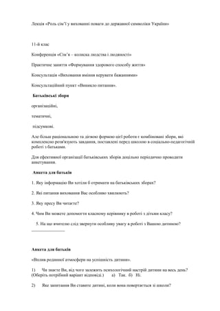 Лекція «Роль сім’ї у вихованні поваги до державної символіки України»
11-й клас
Конференція «Сім’я – колиска людства і людяності»
Практичне заняття «Формування здорового способу життя»
Консультація «Виховання вміння керувати бажаннями»
Консультаційний пункт «Виникло питання».
Батьківські збори
організаційні,
тематичні,
підсумкові.
Але більш раціональною та дієвою формою цієї роботи є комбіновані збори, які
комплексно розв'язують завдання, поставлені перед школою в соціально-педагогічній
роботі з батьками.
Для ефективної організації батьківських зборів доцільно періодично проводити
анкетування.
Анкета для батьків
1. Яку інформацію Ви хотіли б отримати на батьківських зборах?
2. Які питання виховання Вас особливо хвилюють?
3. Яку пресу Ви читаєте?
4. Чим Ви можете допомогти класному керівнику в роботі з дітьми класу?
5. На що вчителю слід звернути особливу увагу в роботі з Вашою дитиною?
_______________
Анкета для батьків
«Вплив родинної атмосфери на успішність дитини».
1) Чи знаєте Ви, від чого залежить психологічний настрій дитини на весь день?
(Оберіть потрібний варіант відповіді.) а) Так. б) Ні.
2) Яке запитання Ви ставите дитині, коли вона повертається зі школи?
 