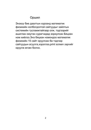 2
Оршил
Энэхүү бие даалтын хүрээнд математик
физикийн холбогдолтой сайтуудыг хайлтын
системийн тусламжтайгаар олж, тэдгээрийг
ашиглан оюутан сурагчидад зориулсан Бяцхан
ном хийлээ.Энэ бяцхан номондоо математик
физикийн 15 сайт оруулсан ба тэдгээр
сайтуудын агуулга,хэрэглээ,print screen зэргийг
оруулж өгсөн болно.
 