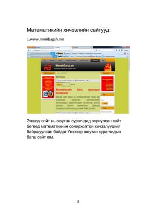 3
Математикийн хичээлийн сайтууд:
1.www.miniibagsh.mn
Энэхүү сайт нь оюутан сурагчдад зориулсан сайт
бөгөөд математикийн сонирхолтой хичээлүүдийг
байршуулсан байдаг.Үнэхээр оюутан сурагчидын
багш сайт юм.
 