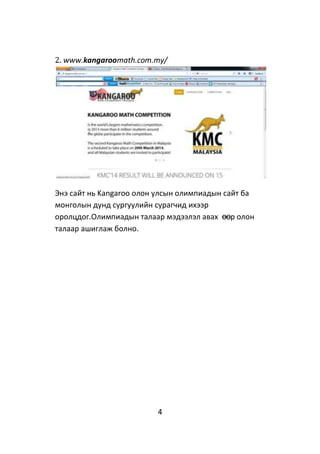4
2. www.kangaroomath.com.my/
Энэ сайт нь Kangaroo олон улсын олимпиадын сайт ба
монголын дунд сургуулийн сурагчид ихээр
оролцдог.Олимпиадын талаар мэдээлэл авах өөр олон
талаар ашиглаж болно.
 