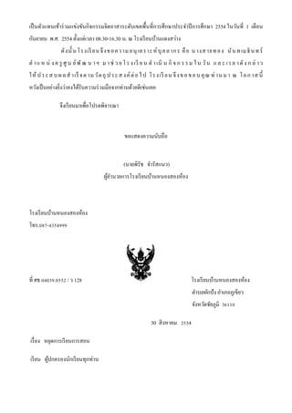 เป็นตัวแทนเข้าร่วมแข่งขันกิจกรรมจิตอาสาระดับเขตพื้นที่การศึกษาประจาปีการศึกษา 2554 ในวันที่ 1 เดือน
กันยายน พ.ศ. 2554 ตั้งแต่เวลา 08.30-16.30 น. ณ โรงเรียนบ้านแดงสว่าง
ดังนั้ นโรงเรียนจึงขอความอนุ เคราะห์บุคลากร คือ นางสายทอง นันทเมธินทร์
ต าแ ห น่ งค รู ศู น ย์พั ฒ น าฯ ม าช่ ว ย โรงเรี ย น ด าเนิ น กิ จก รรม ใน วัน แ ล ะ เว ล าดังก ล่ าว
ให้ ประส บ ผลส าเร็ จตามวัตถุ ป ระส งค์ต่อไป โรงเรี ยนจึงขอขอบ คุณ ท่ านมา ณ โอกาส นี้
หวังเป็นอย่างยิ่งว่าคงได้รับความร่วมมือจากท่านด้วยดีเช่นเคย
จึงเรียนมาเพื่อโปรดพิจารณา
ขอแสดงความนับถือ
(นายพิรัช จารัสแนว)
ผู้อานวยการโรงเรียนบ้านหนองสองห้อง
โรงเรียนบ้านหนองสองห้อง
โทร.087-4354999
ที่ ศธ 04039.0552 / ว 128 โรงเรียนบ้านหนองสองห้อง
ตาบลผักปัง อาเภอภูเขียว
จังหวัดชัยภูมิ 36110
30 สิงหาคม 2554
เรื่อง หยุดการเรียนการสอน
เรียน ผู้ปกครองนักเรียนทุกท่าน
 