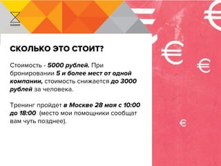 KUZAVOV
Сколько это стоит?
Стоимость - 5000 рублей. При
бронировании 5 и более мест от одной
компании, стоимость снижается до 3000
рублей за человека.
Тренинг пройдет в Москве 28 мая с 10:00
до 18:00 (место мои помощники сообщат
вам чуть позднее).
 
