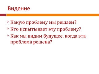 Видение
 Какую проблему мы решаем?
 Кто испытывает эту проблему?
 Как мы видим будущее, когда эта
проблема решена?
 
