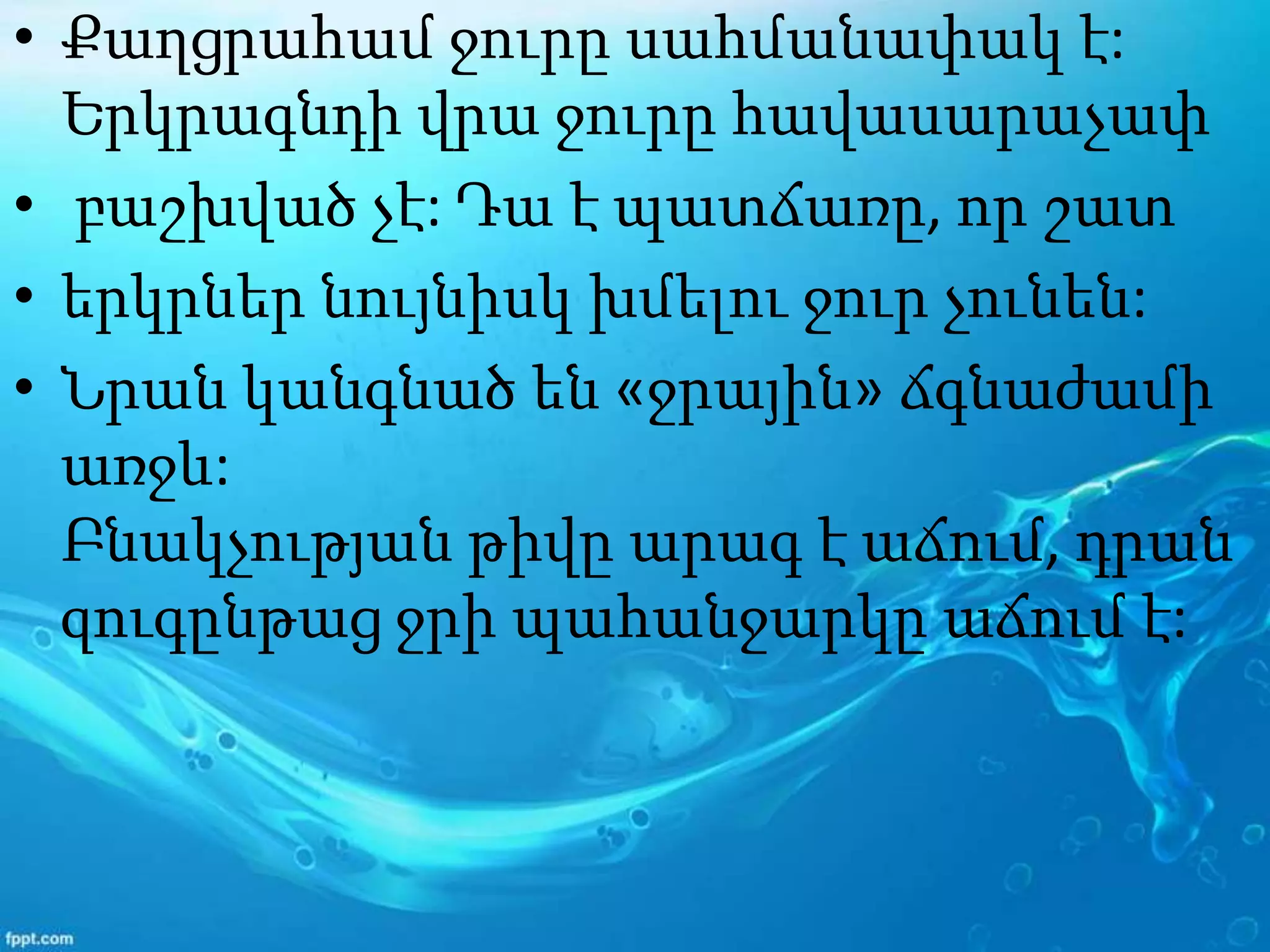 • Քաղցրահամ ջուրը սահմանափակ է:
Երկրագնդի վրա ջուրը հավասարաչափ
• բաշխված չէ: Դա է պատճառը, որ շատ
• երկրներ նույնիսկ խմելու ջուր չունեն:
• Նրան կանգնած են «ջրային» ճգնաժամի
առջև:
Բնակչության թիվը արագ է աճում, դրան
զուգընթաց ջրի պահանջարկը աճում է:
 