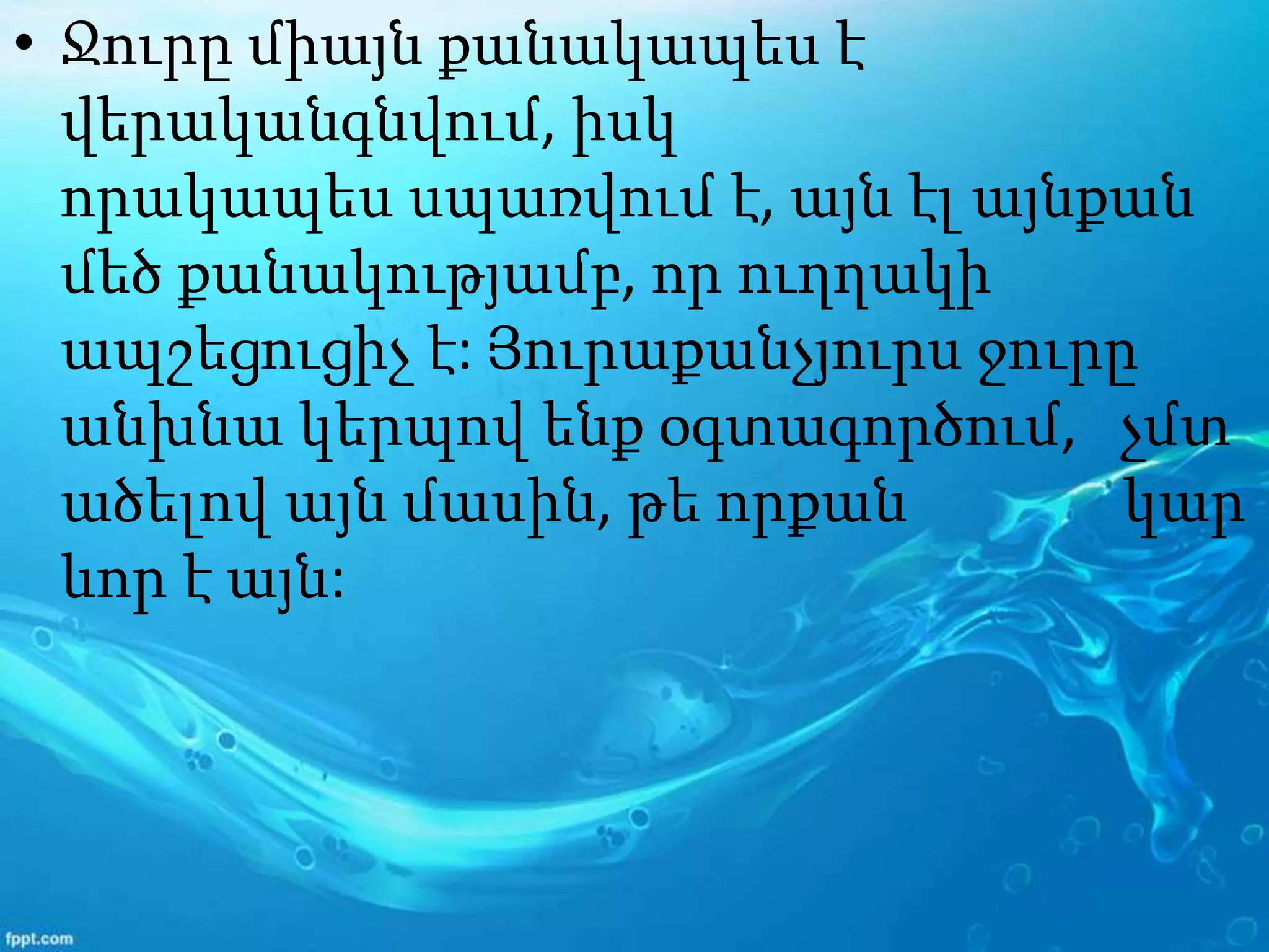 • Ջուրը միայն քանակապես է
վերականգնվում, իսկ
որակապես սպառվում է, այն էլ այնքան
մեծ քանակությամբ, որ ուղղակի
ապշեցուցիչ է: Յուրաքանչյուրս ջուրը
անխնա կերպով ենք օգտագործում, չմտ
ածելով այն մասին, թե որքան կար
ևոր է այն:
 
