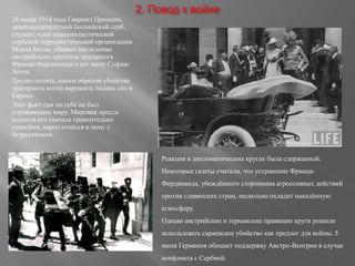 2. Повод к войне
28 июня 1914 года Гавриил Принцип,
девятнадцатилетний боснийский серб,
студент, член националистической
сербской террористической организации
Млада Босна, убивает наследника
австрийского престола эрцгерцога
Франца-Фердинанда и его жену Софию
Хотек.
Трудно понять, каким образом убийство
эрцгерцога могло нарушить баланс сил в
Европе.
Этот факт сам по себе не был
угрожающим миру. Мировая пресса
оценила его сначала сравнительно
спокойно, народ отнёсся к нему с
безразличием.
Реакция в дипломатических кругах была сдержанной.
Некоторые газеты считали, что устранение Франца-
Фердинанда, убеждённого сторонника агрессивных действий
против славянских стран, несколько охладит накалённую
атмосферу.
Однако австрийские и германские правящие круги решили
использовать сараевское убийство как предлог для войны. 5
июля Германия обещает поддержку Австро-Венгрии в случае
конфликта с Сербией.
 