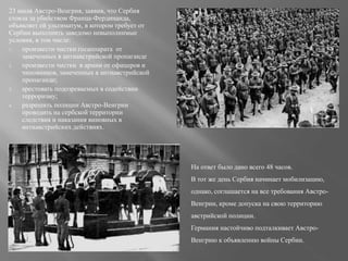 23 июля Австро-Венгрия, заявив, что Сербия
стояла за убийством Франца-Фердинанда,
объявляет ей ультиматум, в котором требует от
Сербии выполнить заведомо невыполнимые
условия, в том числе:
1. произвести чистки госаппарата от
замеченных в антиавстрийской пропаганде
2. произвести чистки в армии от офицеров и
чиновников, замеченных в антиавстрийской
пропаганде;
3. арестовать подозреваемых в содействии
терроризму;
4. разрешить полиции Австро-Венгрии
проводить на сербской территории
следствия и наказания виновных в
антиавстрийских действиях.
На ответ было дано всего 48 часов.
В тот же день Сербия начинает мобилизацию,
однако, соглашается на все требования Австро-
Венгрии, кроме допуска на свою территорию
австрийской полиции.
Германия настойчиво подталкивает Австро-
Венгрию к объявлению войны Сербии.
 