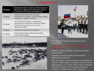 В тот же день Германия предъявляет России
ультиматум:
прекратить призыв в армию или Германия объявит
войну России.
Франция, Австро-Венгрия и Германия проводят
мобилизацию.
Германия стягивает войска к бельгийской и
французской границам.
При этом утром 1 августа министр иностранных дел
Англии Э. Грей обещал немецкому послу в Лондоне
Лихновскому, что в случае войны между Германией
и Россией Англия останется нейтральной, при
условии, если Франция не будет атакована.
25 июля
Германия начинает скрытую мобилизацию: не
объявляя её официально, призывные пункты
стали рассылать повестки резервистам.
26 июля
Австро-Венгрия объявляет всеобщую
мобилизацию и начинает сосредоточивать войска
на границе с Сербией и Россией.
28 июля
Австро-Венгрия, заявив, что требования
ультиматума не выполнены, объявляет Сербии
войну. Россия заявляет, что не допустит
оккупации Сербии.
30 июля мобилизация начинается во Франции.
31 июля
в Российской империи объявлена всеобщая
мобилизация в армию.
3. Начало войны
 