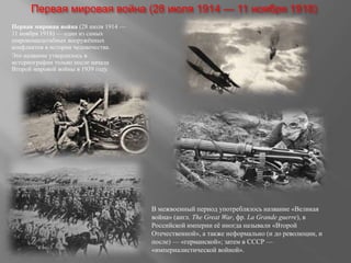 Первая мировая война (28 июля 1914 — 11 ноября 1918)
Первая мировая война (28 июля 1914 —
11 ноября 1918) — один из самых
широкомасштабных вооружённых
конфликтов в истории человечества.
Это название утвердилось в
историографии только после начала
Второй мировой войны в 1939 году.
В межвоенный период употреблялось название «Великая
война» (англ. The Great War, фр. La Grande guerre), в
Российской империи её иногда называли «Второй
Отечественной», а также неформально (и до революции, и
после) — «германской»; затем в СССР —
«империалистической войной».
 