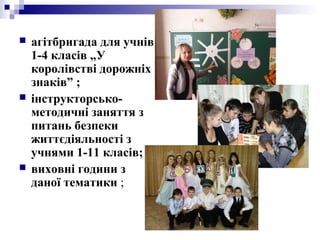  агітбригада для учнів
1-4 класів „У
королівстві дорожніх
знаків” ;
 інструкторсько-
методичні заняття з
питань безпеки
життєдіяльності з
учнями 1-11 класів;
 виховні години з
даної тематики ;
 