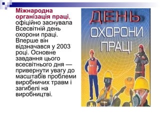 Міжнародна
організація праці,
офіційно заснувала
Всесвітній день
охорони праці.
Вперше він
відзначався у 2003
році. Основне
завдання цього
всесвітнього дня —
привернути увагу до
масштабів проблеми
виробничих травм і
загибелі на
виробництві.
 