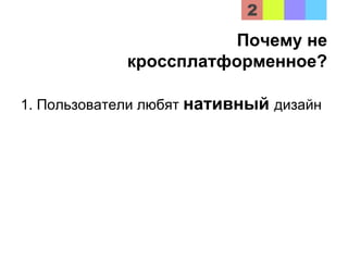 Почему не
кроссплатформенное?
1. Пользователи любят нативный дизайн
 