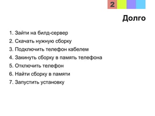 Долго
1. Зайти на билд-сервер
2. Скачать нужную сборку
3. Подключить телефон кабелем
4. Закинуть сборку в память телефона
5. Отключить телефон
6. Найти сборку в памяти
7. Запустить установку
 