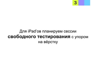 Для iPad’ов планируем сессии
свободного тестирования с упором
на вёрстку
 
