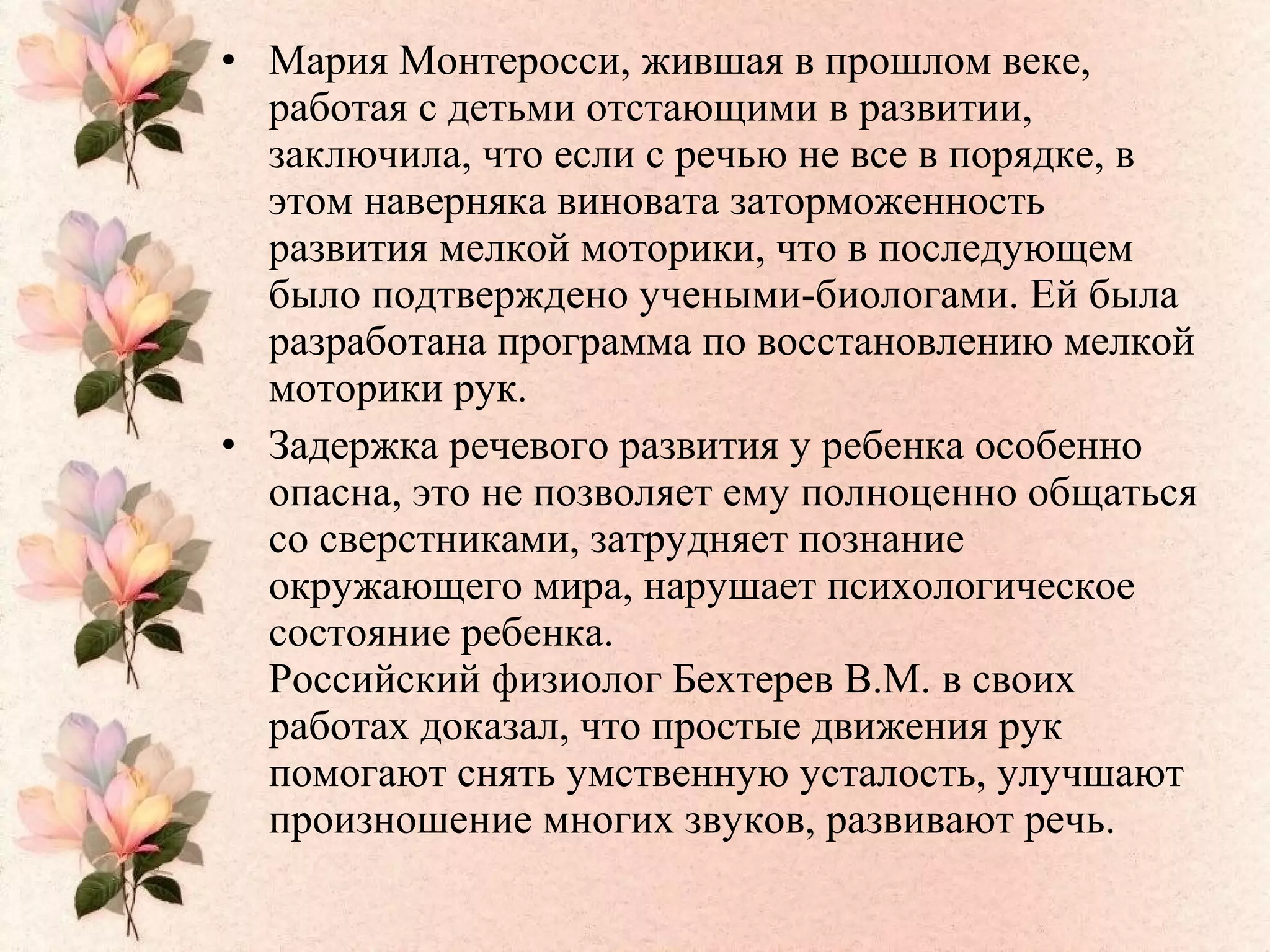 • Мария Монтеросси, жившая в прошлом веке,
работая с детьми отстающими в развитии,
заключила, что если с речью не все в порядке, в
этом наверняка виновата заторможенность
развития мелкой моторики, что в последующем
было подтверждено учеными-биологами. Ей была
разработана программа по восстановлению мелкой
моторики рук.
• Задержка речевого развития у ребенка особенно
опасна, это не позволяет ему полноценно общаться
со сверстниками, затрудняет познание
окружающего мира, нарушает психологическое
состояние ребенка.
Российский физиолог Бехтерев В.М. в своих
работах доказал, что простые движения рук
помогают снять умственную усталость, улучшают
произношение многих звуков, развивают речь.
 