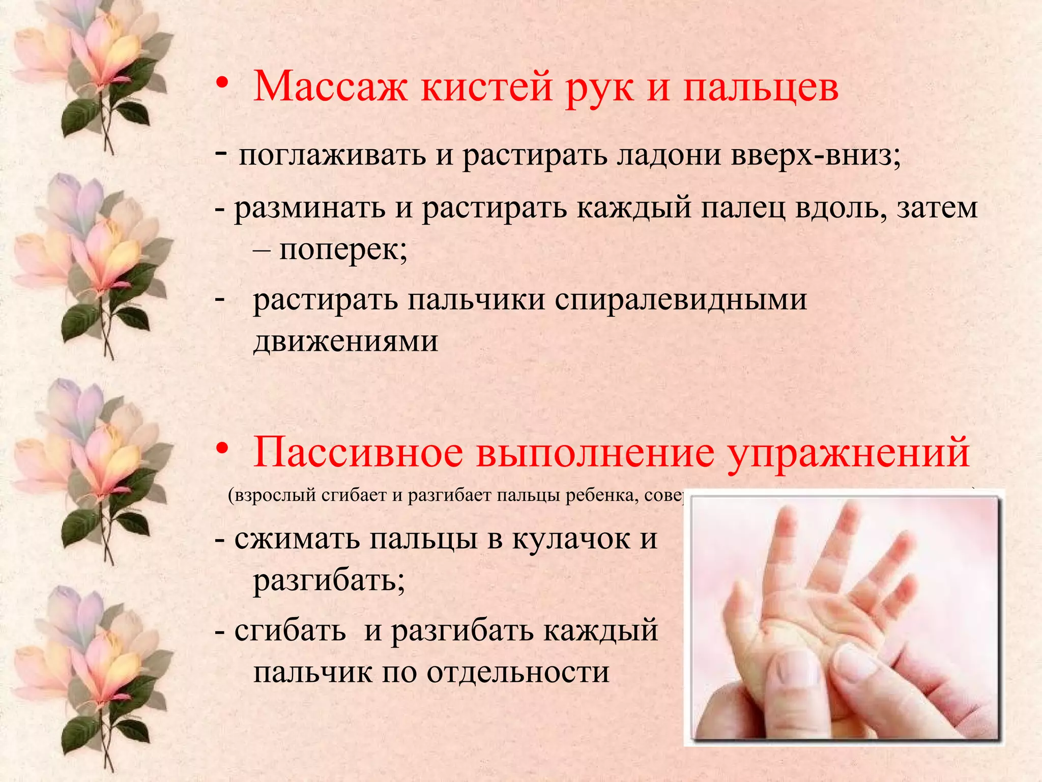 • Массаж кистей рук и пальцев
- поглаживать и растирать ладони вверх-вниз;
- разминать и растирать каждый палец вдоль, затем
– поперек;
- растирать пальчики спиралевидными
движениями
• Пассивное выполнение упражнений
(взрослый сгибает и разгибает пальцы ребенка, совершает ими энергичные движения):
- сжимать пальцы в кулачок и
разгибать;
- сгибать и разгибать каждый
пальчик по отдельности
 