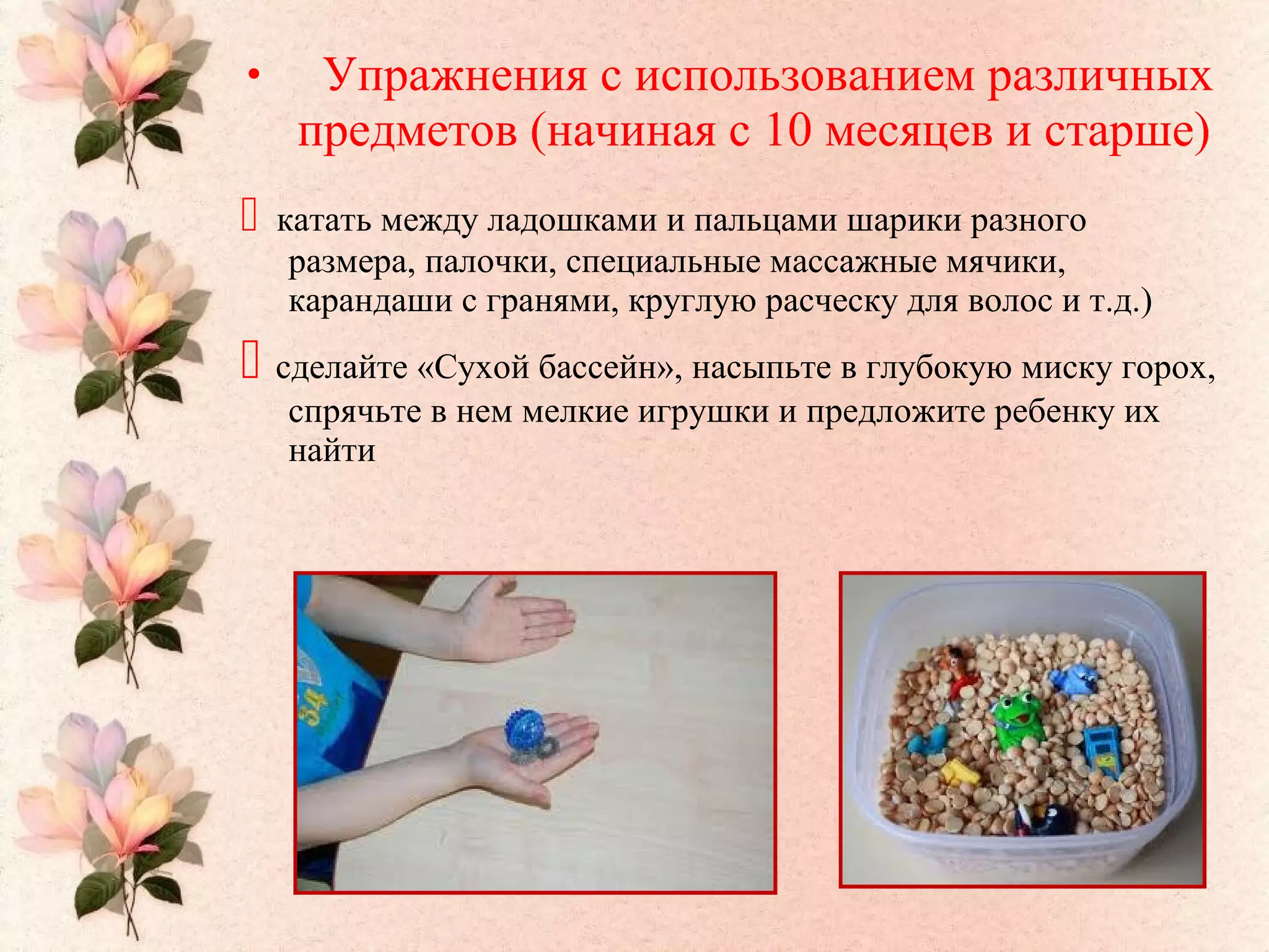 • Упражнения с использованием различных
предметов (начиная с 10 месяцев и старше)
 катать между ладошками и пальцами шарики разного
размера, палочки, специальные массажные мячики,
карандаши с гранями, круглую расческу для волос и т.д.)
 сделайте «Сухой бассейн», насыпьте в глубокую миску горох,
спрячьте в нем мелкие игрушки и предложите ребенку их
найти
 