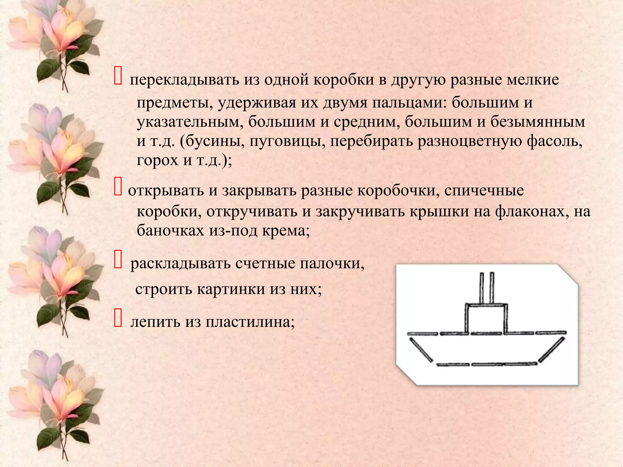  перекладывать из одной коробки в другую разные мелкие
предметы, удерживая их двумя пальцами: большим и
указательным, большим и средним, большим и безымянным
и т.д. (бусины, пуговицы, перебирать разноцветную фасоль,
горох и т.д.);
 открывать и закрывать разные коробочки, спичечные
коробки, откручивать и закручивать крышки на флаконах, на
баночках из-под крема;
 раскладывать счетные палочки,
строить картинки из них;
 лепить из пластилина;
 