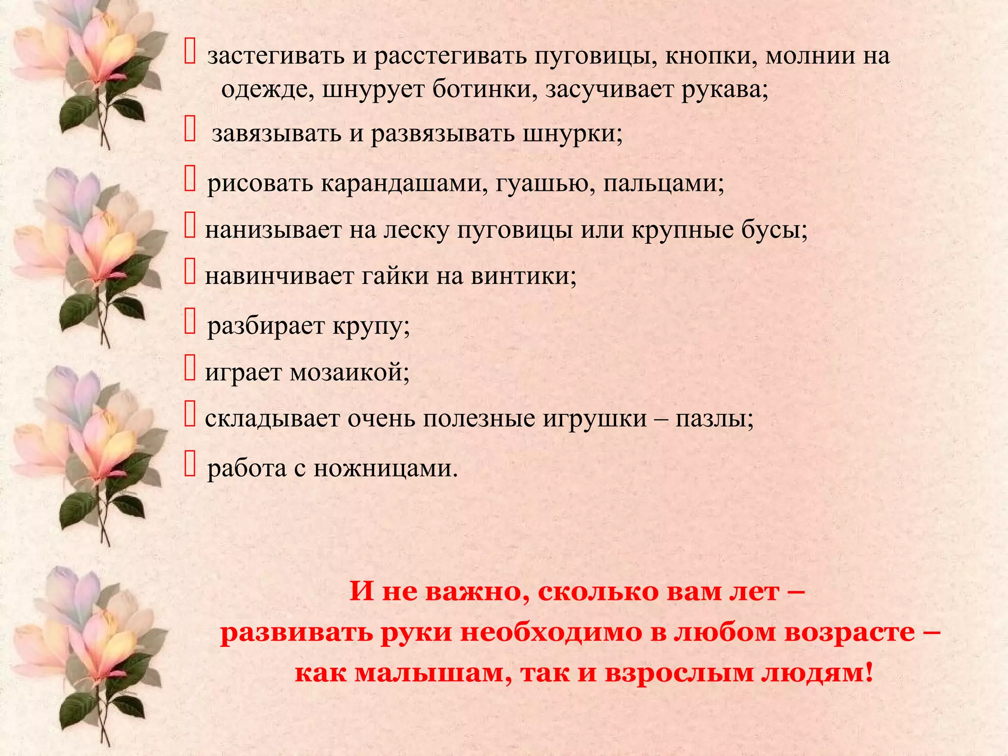  застегивать и расстегивать пуговицы, кнопки, молнии на
одежде, шнурует ботинки, засучивает рукава;
 завязывать и развязывать шнурки;
 рисовать карандашами, гуашью, пальцами;
 нанизывает на леску пуговицы или крупные бусы;
 навинчивает гайки на винтики;
 разбирает крупу;
 играет мозаикой;
 складывает очень полезные игрушки – пазлы;
 работа с ножницами.
И не важно, сколько вам лет –
развивать руки необходимо в любом возрасте –
как малышам, так и взрослым людям!
 