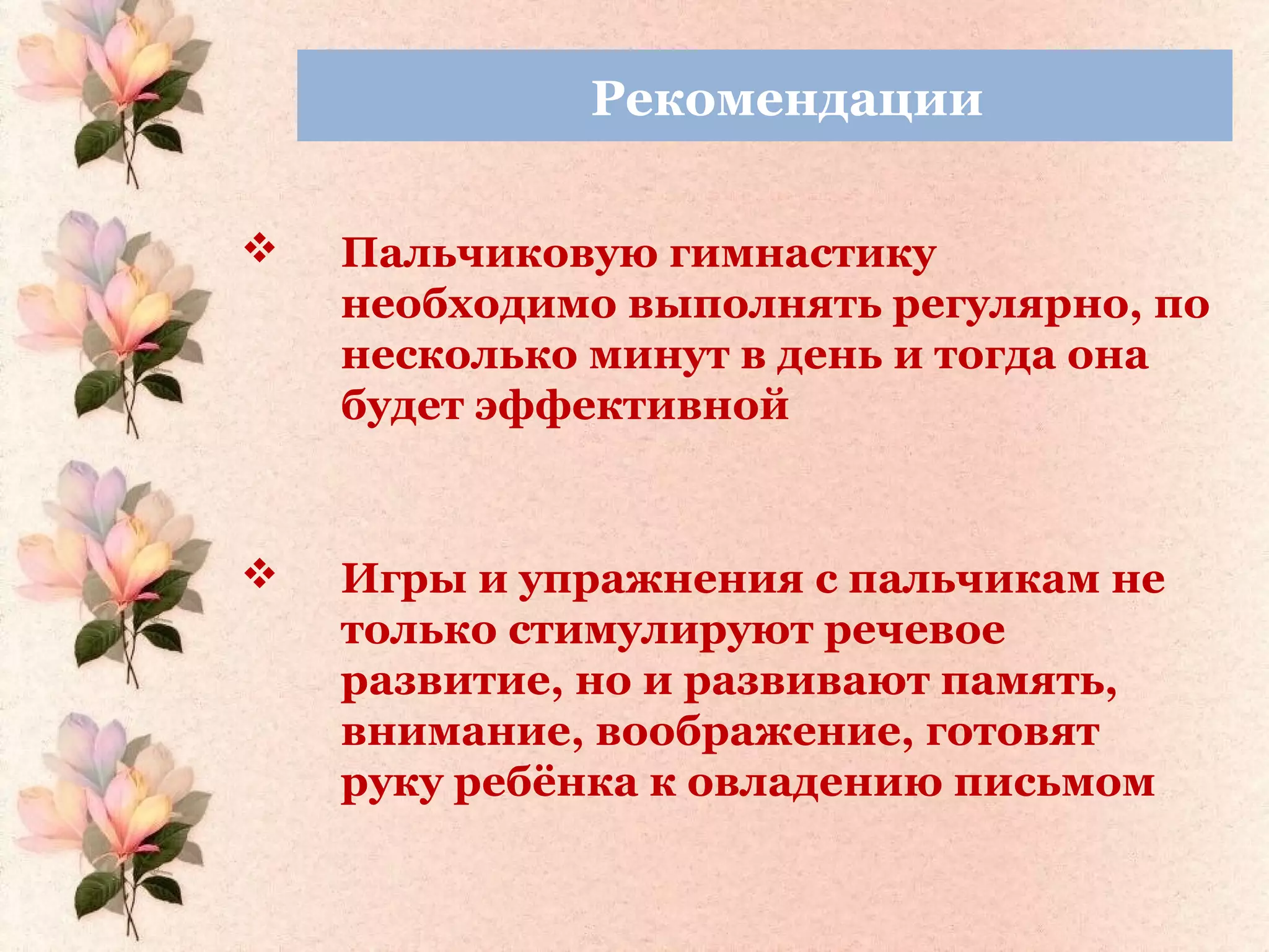 Рекомендации
 Пальчиковую гимнастику
необходимо выполнять регулярно, по
несколько минут в день и тогда она
будет эффективной
 Игры и упражнения с пальчикам не
только стимулируют речевое
развитие, но и развивают память,
внимание, воображение, готовят
руку ребёнка к овладению письмом
 
 