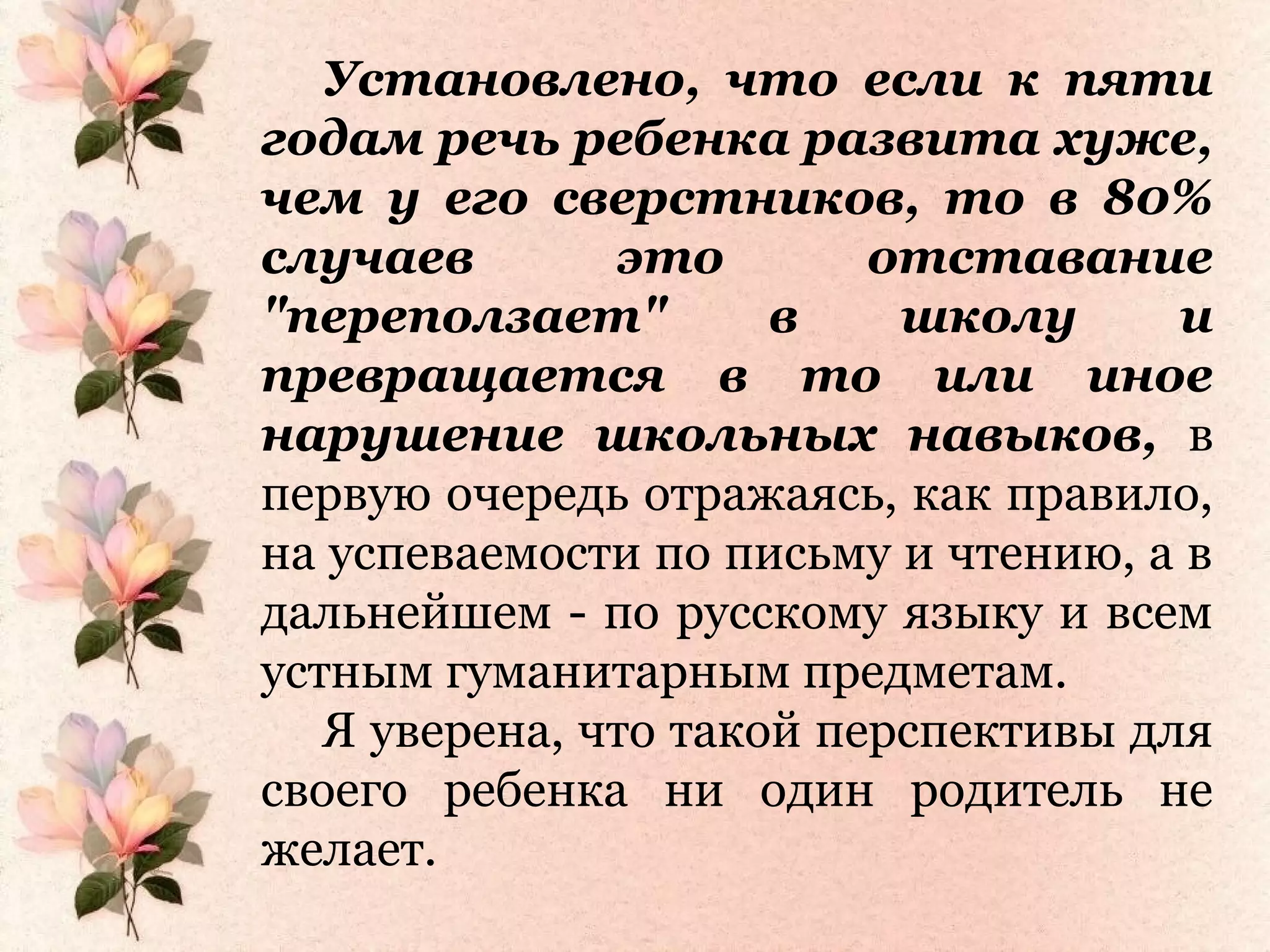 Установлено, что если к пяти
годам речь ребенка развита хуже,
чем у его сверстников, то в 80%
случаев это отставание
"переползает" в школу и
превращается в то или иное
нарушение школьных навыков, в
первую очередь отражаясь, как правило,
на успеваемости по письму и чтению, а в
дальнейшем - по русскому языку и всем
устным гуманитарным предметам.
Я уверена, что такой перспективы для
своего ребенка ни один родитель не
желает.
 